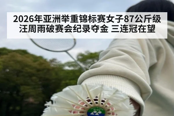 2026年亚洲举重锦标赛女子87公斤级汪周雨破赛会纪录夺金 三连冠在望