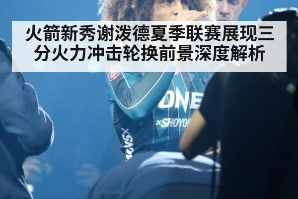 火箭新秀谢泼德夏季联赛展现三分火力冲击轮换前景深度解析