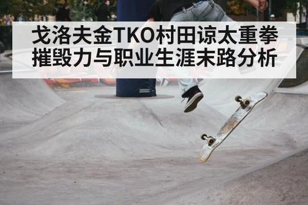 戈洛夫金TKO村田谅太重拳摧毁力与职业生涯末路分析