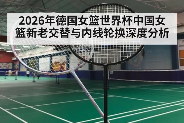2026年德国女篮世界杯中国女篮新老交替与内线轮换深度分析