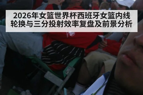 2026年女篮世界杯西班牙女篮内线轮换与三分投射效率复盘及前景分析